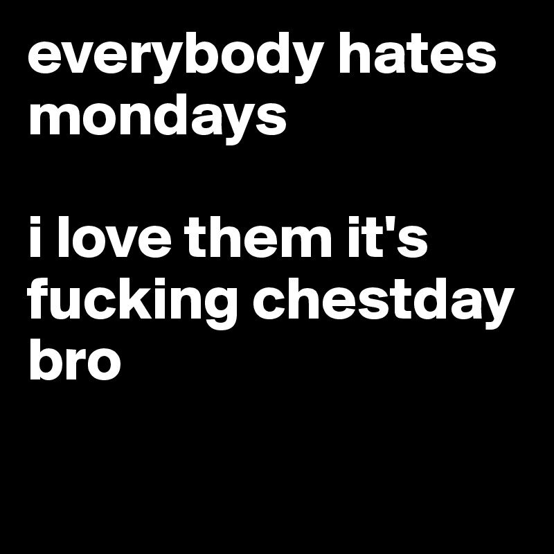 everybody hates mondays

i love them it's fucking chestday bro

