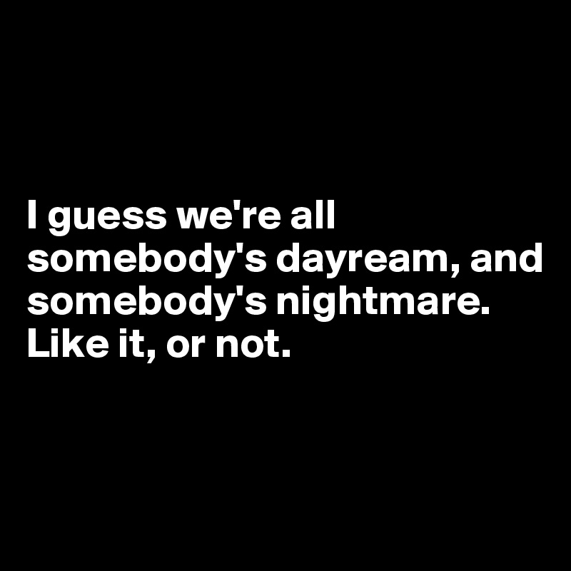 



I guess we're all somebody's dayream, and somebody's nightmare. 
Like it, or not.


