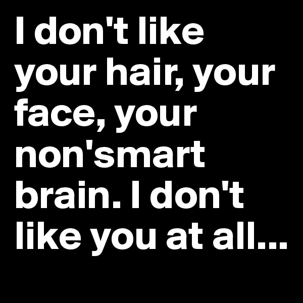 I don't like your hair, your face, your non'smart brain. I don't like you at all...