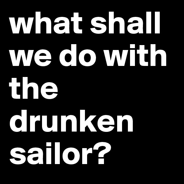 what shall we do with the drunken sailor? 
