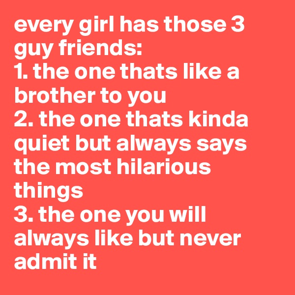 every girl has those 3  guy friends:
1. the one thats like a brother to you
2. the one thats kinda quiet but always says the most hilarious things
3. the one you will always like but never admit it
