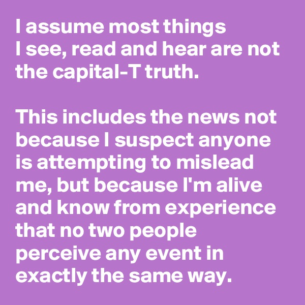 I assume most things 
I see, read and hear are not the capital-T truth. 

This includes the news not because I suspect anyone is attempting to mislead me, but because I'm alive and know from experience that no two people perceive any event in exactly the same way.