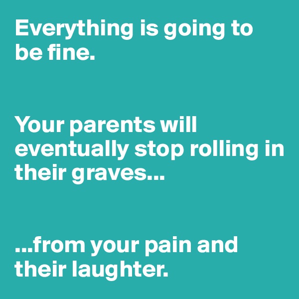 Everything is going to be fine. 


Your parents will eventually stop rolling in their graves...


...from your pain and their laughter.
