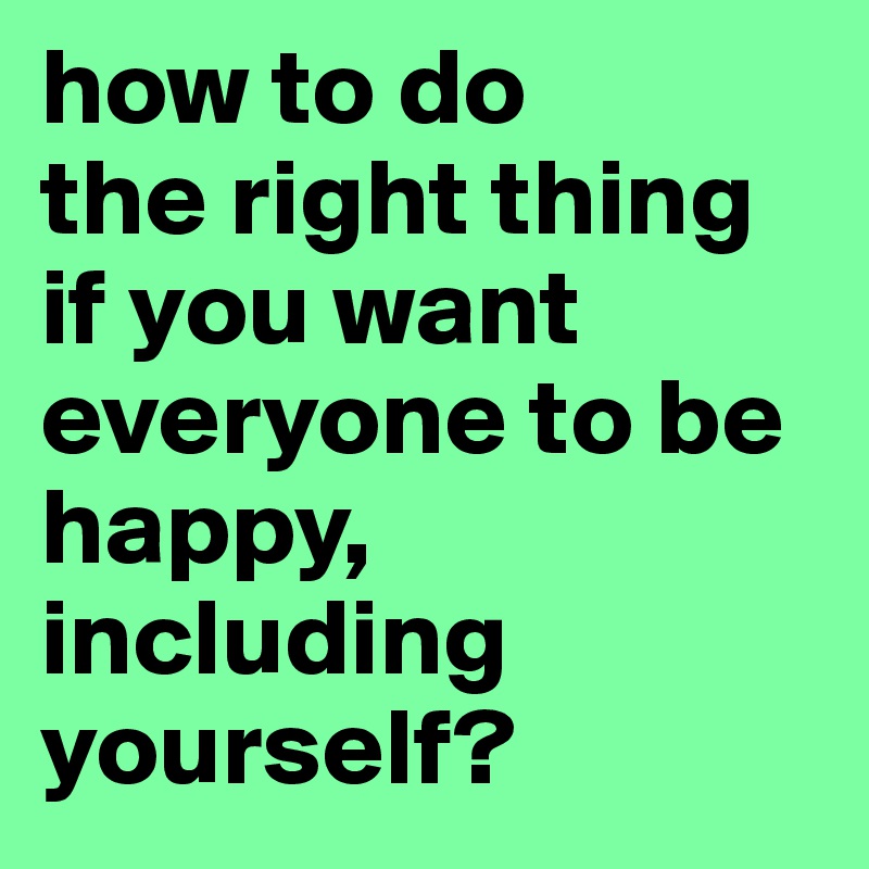 how to do 
the right thing if you want everyone to be happy, including yourself?