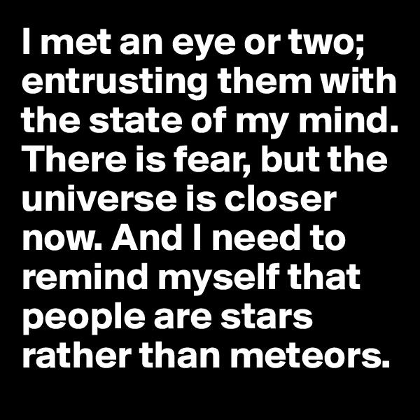 I met an eye or two; entrusting them with the state of my mind. 
There is fear, but the universe is closer now. And I need to remind myself that people are stars rather than meteors. 