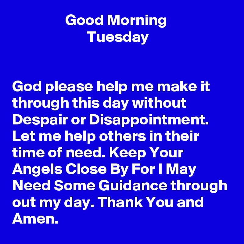                  Good Morning
                        Tuesday 


God please help me make it through this day without Despair or Disappointment. Let me help others in their time of need. Keep Your Angels Close By For I May Need Some Guidance through out my day. Thank You and Amen. 