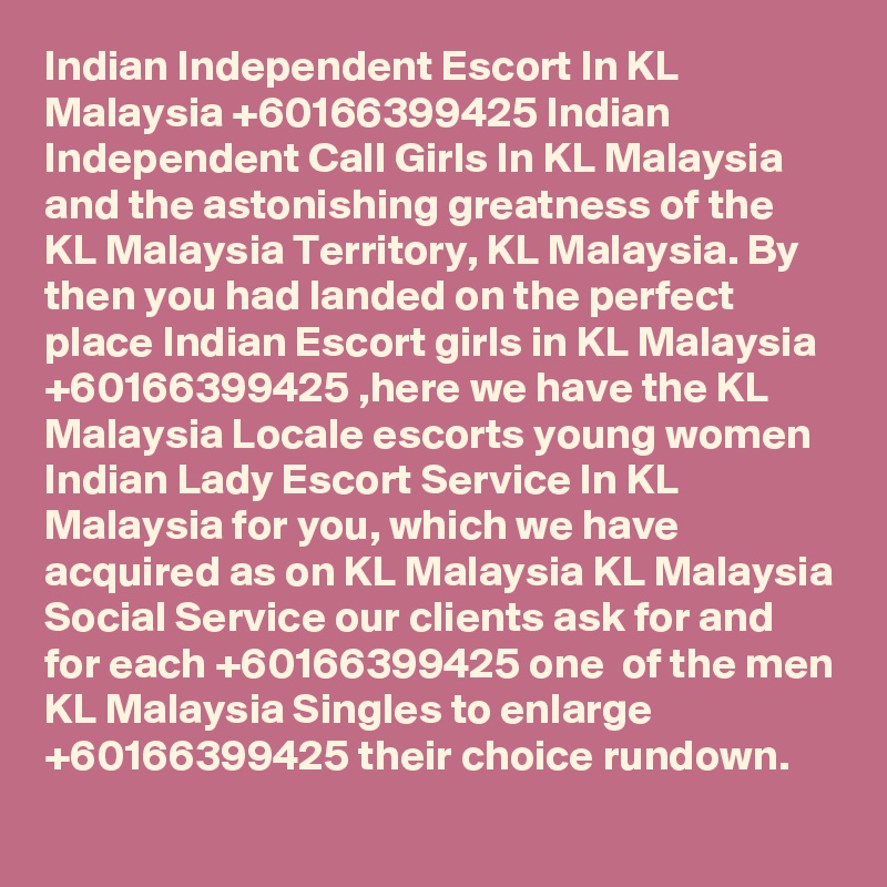 Indian Independent Escort In KL Malaysia +60166399425 Indian Independent Call Girls In KL Malaysia 
and the astonishing greatness of the KL Malaysia Territory, KL Malaysia. By then you had landed on the perfect place Indian Escort girls in KL Malaysia +60166399425 ,here we have the KL Malaysia Locale escorts young women Indian Lady Escort Service In KL Malaysia for you, which we have acquired as on KL Malaysia KL Malaysia Social Service our clients ask for and for each +60166399425 one  of the men KL Malaysia Singles to enlarge +60166399425 their choice rundown.