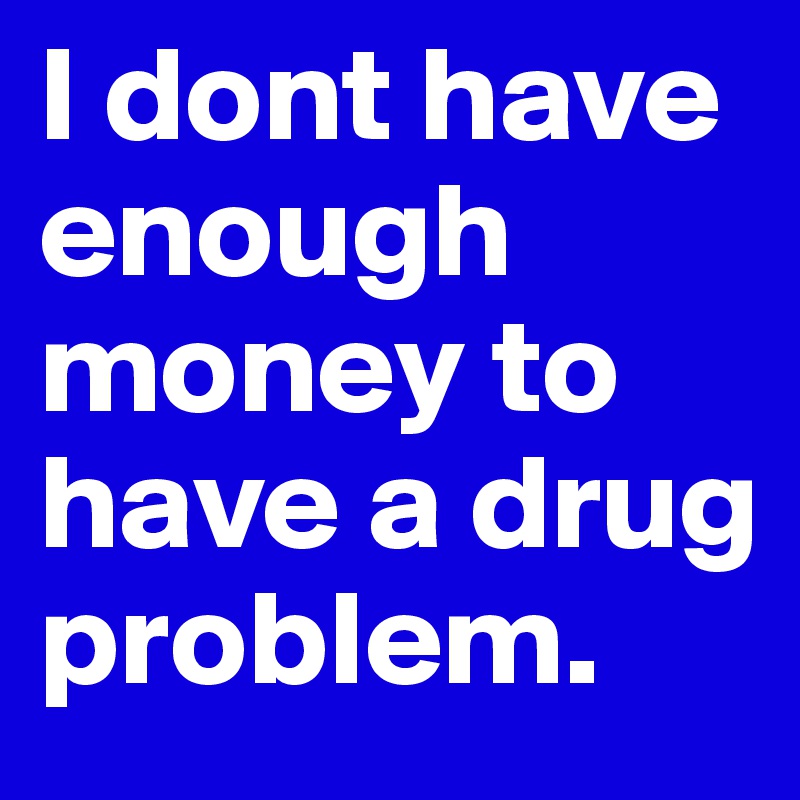 I dont have enough money to have a drug problem. 
