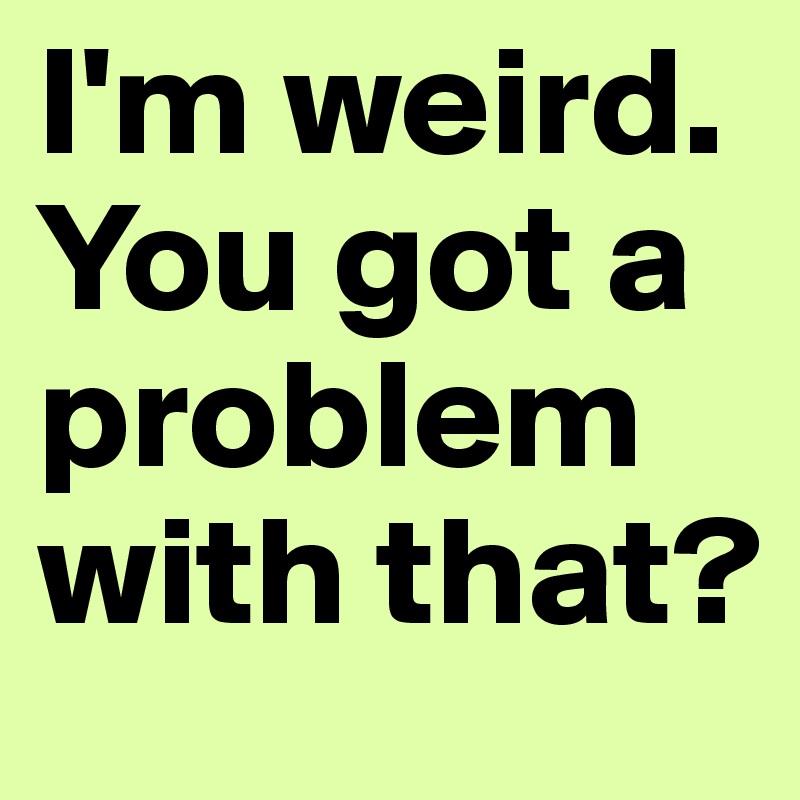 I'm weird.
You got a problem with that?