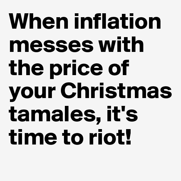 When inflation messes with the price of your Christmas tamales, it's time to riot!