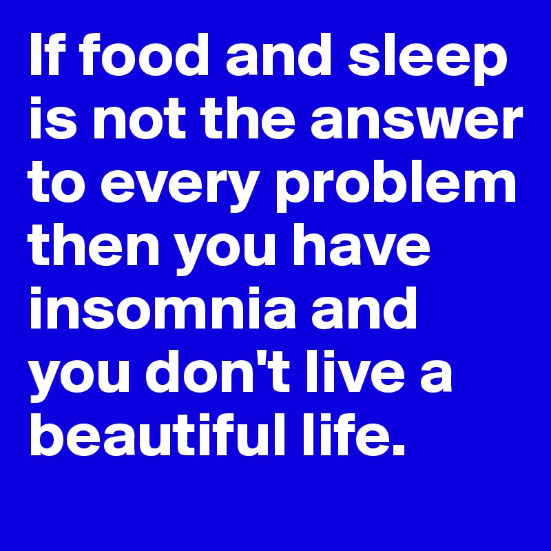 If food and sleep is not the answer to every problem then you have insomnia and you don't live a beautiful life.