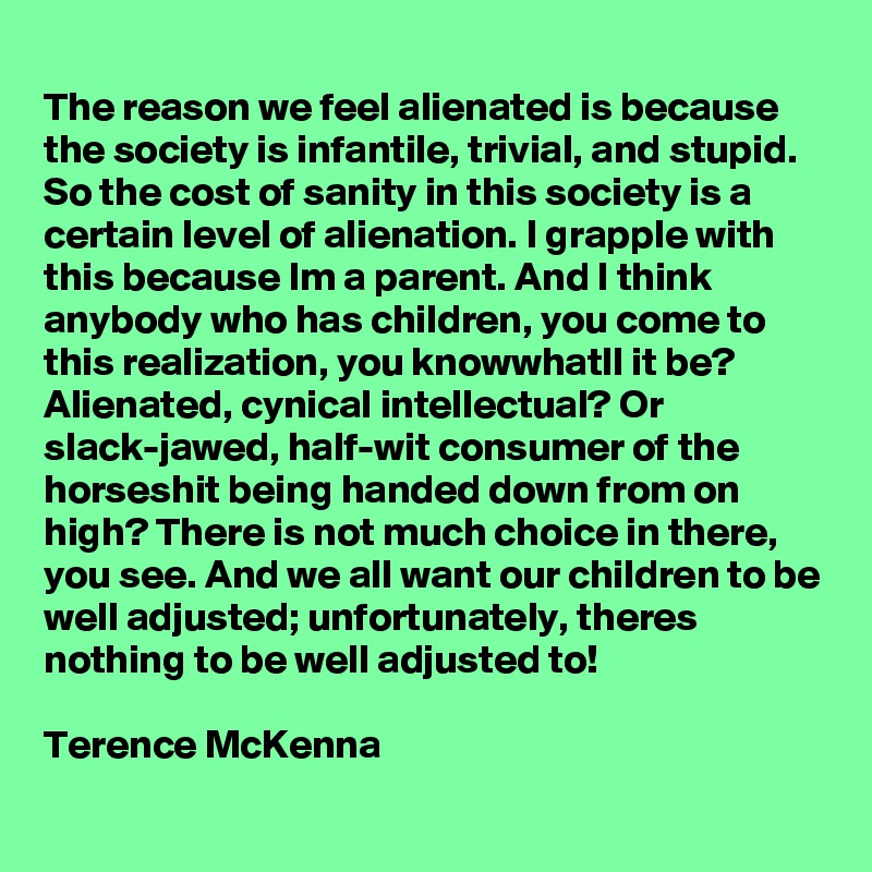 
The reason we feel alienated is because the society is infantile, trivial, and stupid. So the cost of sanity in this society is a certain level of alienation. I grapple with this because Im a parent. And I think anybody who has children, you come to this realization, you knowwhatll it be? Alienated, cynical intellectual? Or slack-jawed, half-wit consumer of the horseshit being handed down from on high? There is not much choice in there, you see. And we all want our children to be well adjusted; unfortunately, theres nothing to be well adjusted to!

Terence McKenna  
