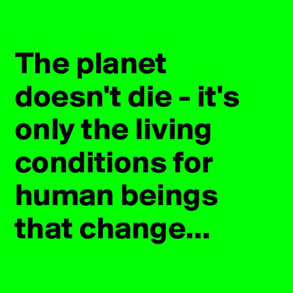 
The planet doesn't die - it's only the living conditions for human beings that change...
