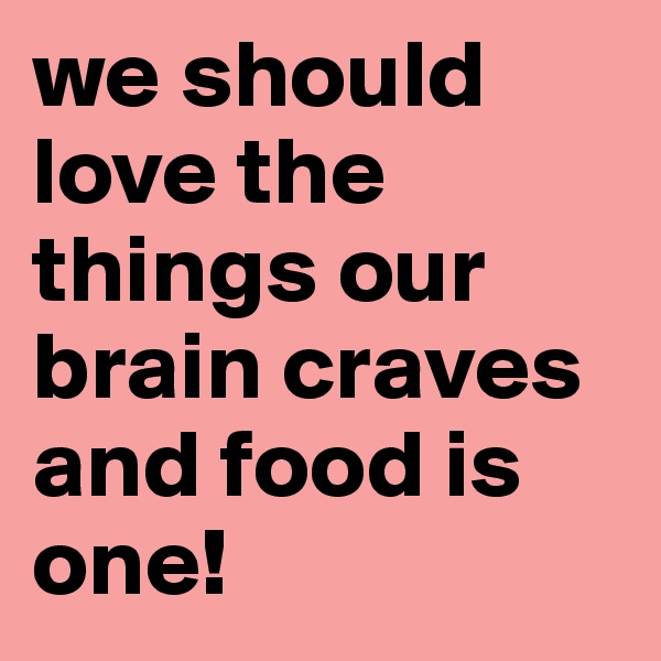 we should love the things our brain craves and food is one!