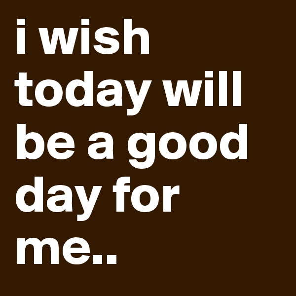 i wish today will be a good day for me.. 
