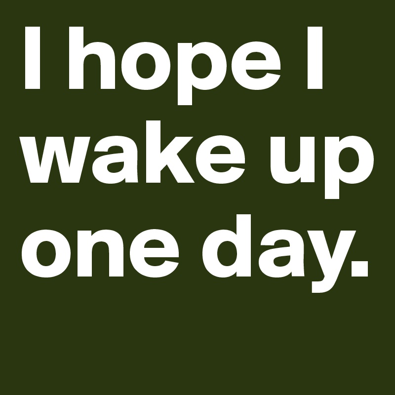 I hope I wake up one day.