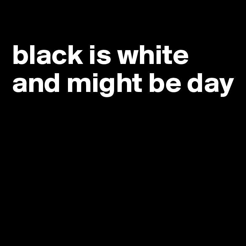 
black is white and might be day



