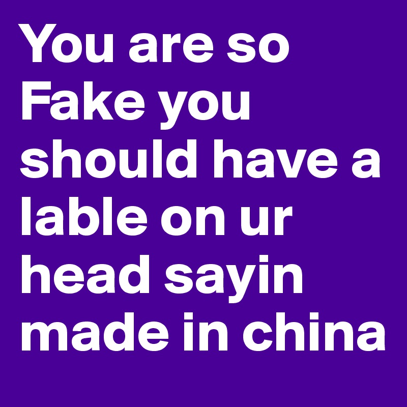 You are so Fake you should have a lable on ur head sayin made in china