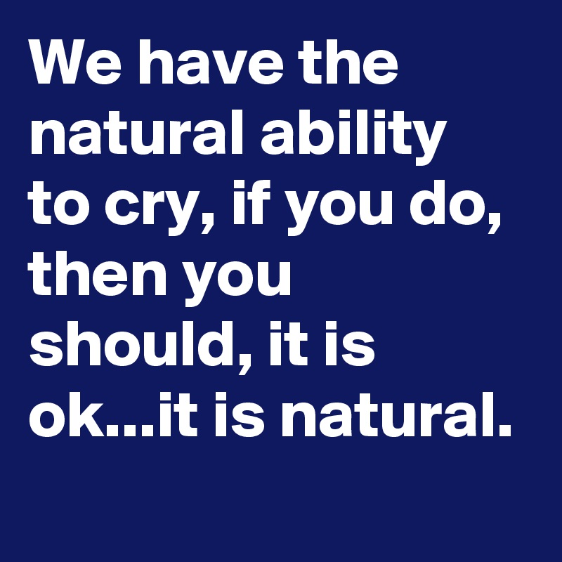 We have the natural ability to cry, if you do, then you should, it is ok...it is natural. 