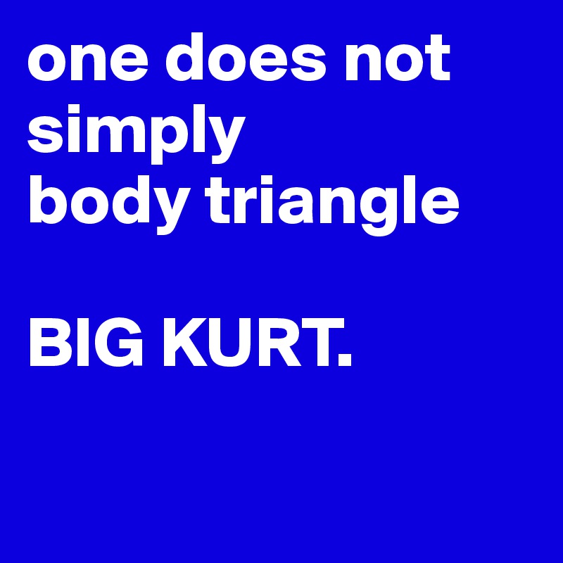 one does not simply 
body triangle

BIG KURT.

