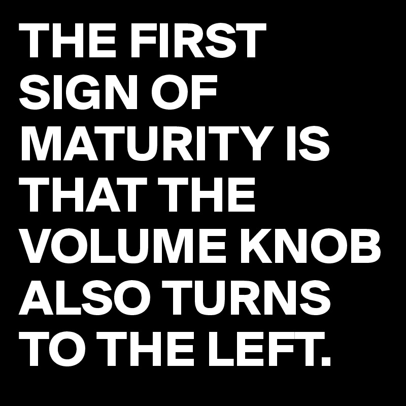 THE FIRST SIGN OF MATURITY IS THAT THE VOLUME KNOB ALSO TURNS TO THE LEFT.