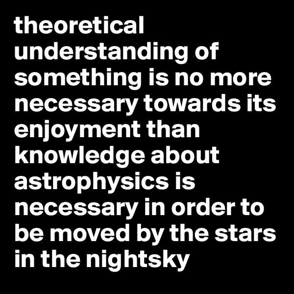 theoretical understanding of something is no more necessary towards its enjoyment than knowledge about astrophysics is necessary in order to be moved by the stars in the nightsky