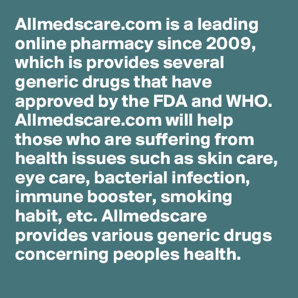 Allmedscare.com is a leading online pharmacy since 2009, which is provides several generic drugs that have approved by the FDA and WHO. Allmedscare.com will help those who are suffering from health issues such as skin care, eye care, bacterial infection, immune booster, smoking habit, etc. Allmedscare provides various generic drugs concerning peoples health.