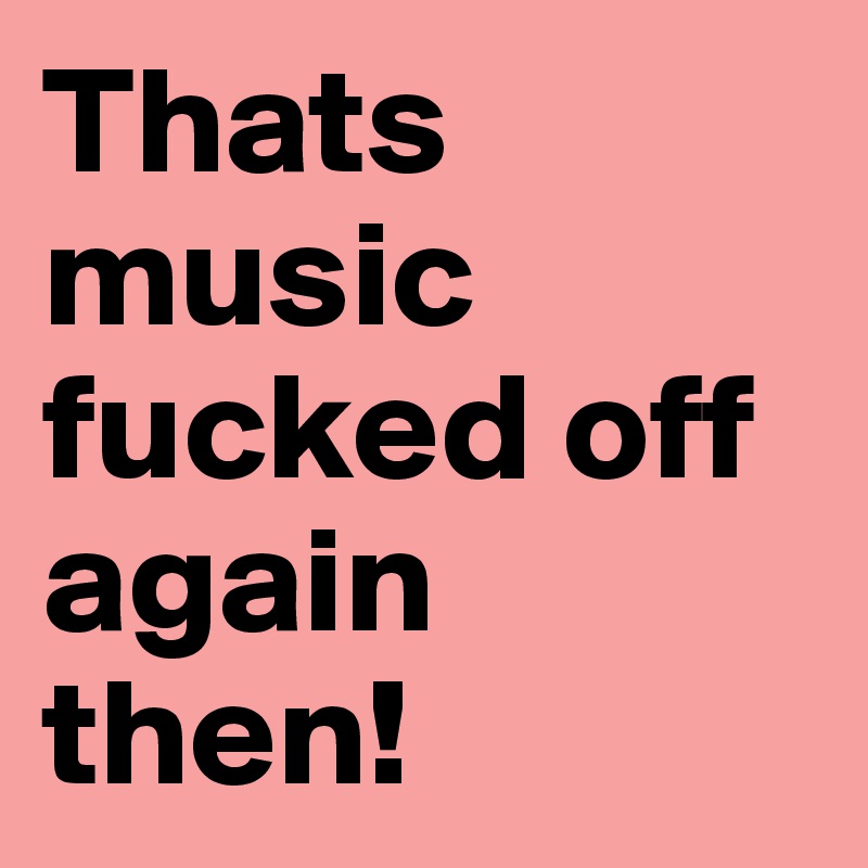 Thats music fucked off again then! 