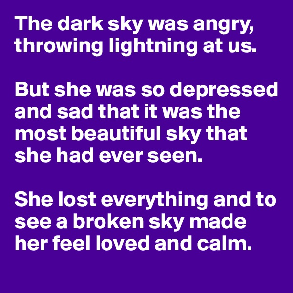 The dark sky was angry, throwing lightning at us.

But she was so depressed and sad that it was the most beautiful sky that she had ever seen.

She lost everything and to see a broken sky made her feel loved and calm.