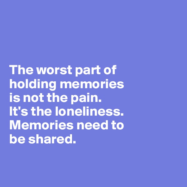



The worst part of 
holding memories 
is not the pain. 
It's the loneliness. 
Memories need to 
be shared.

