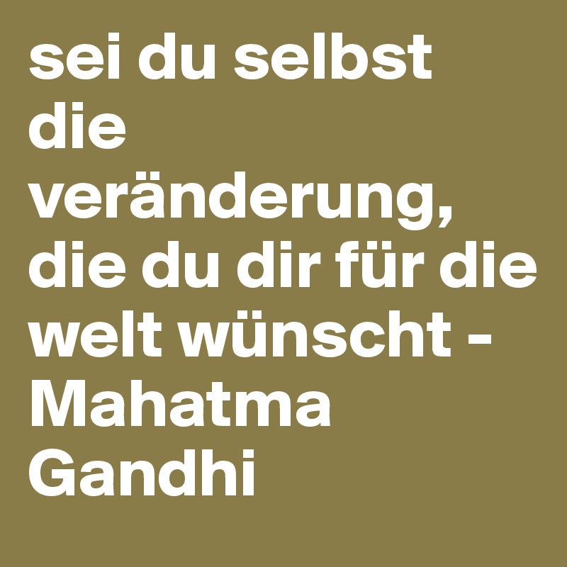 sei du selbst die veränderung, die du dir für die welt wünscht -Mahatma Gandhi
