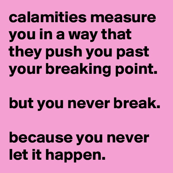 calamities measure you in a way that they push you past your breaking point.

but you never break.

because you never let it happen.