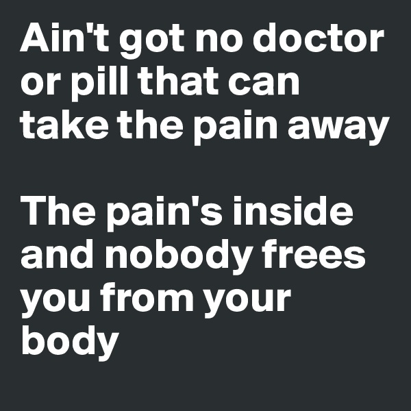Ain't got no doctor or pill that can take the pain away

The pain's inside and nobody frees you from your body