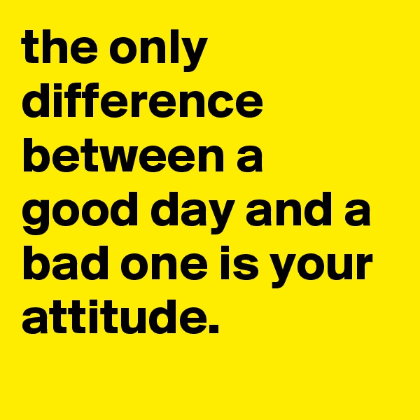 the only difference between a good day and a bad one is your attitude.
