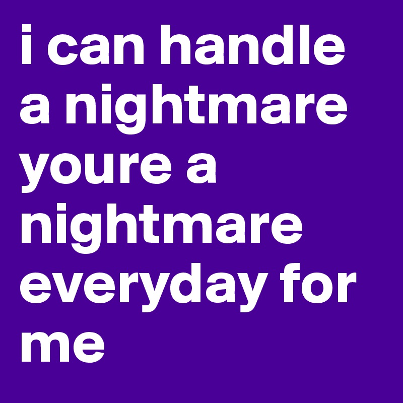 i can handle a nightmare youre a nightmare everyday for me 