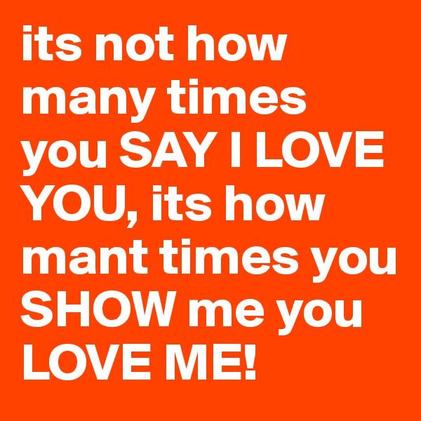 its not how many times you SAY I LOVE YOU, its how mant times you SHOW me you LOVE ME!