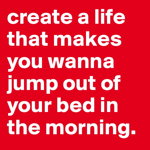 create a life that makes you wanna jump out of your bed in the morning.