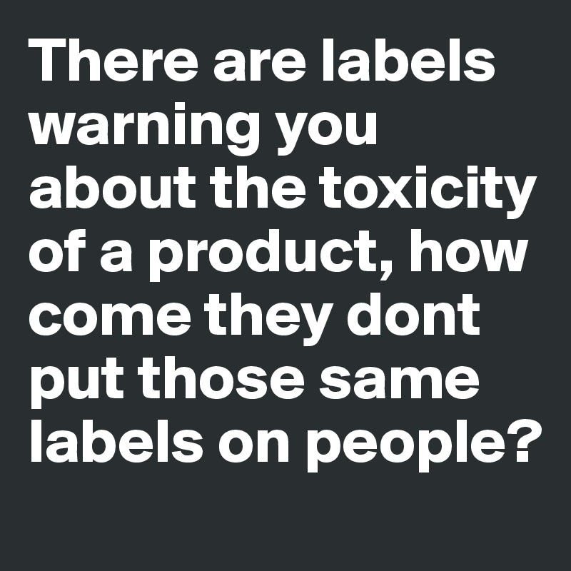 There are labels warning you about the toxicity of a product, how come they dont put those same labels on people?