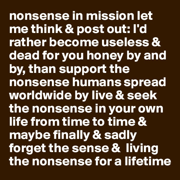 nonsense in mission let me think & post out: I'd rather become useless & dead for you honey by and by, than support the nonsense humans spread worldwide by live & seek the nonsense in your own life from time to time & maybe finally & sadly forget the sense &  living the nonsense for a lifetime