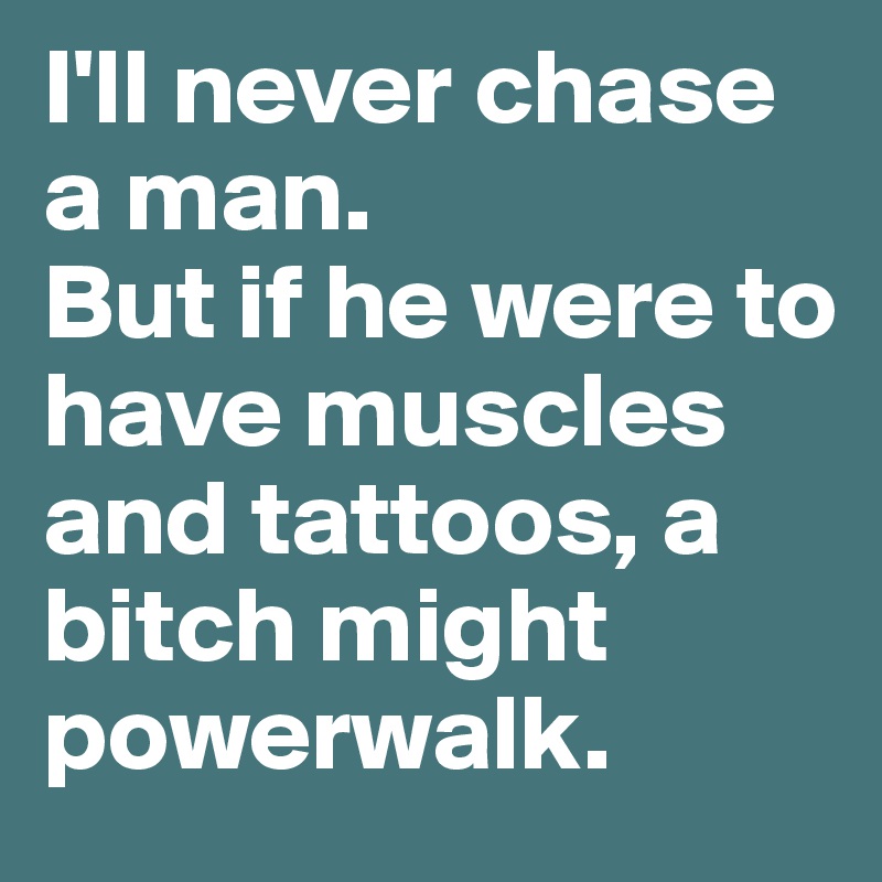 I'll never chase a man.
But if he were to have muscles and tattoos, a bitch might powerwalk.