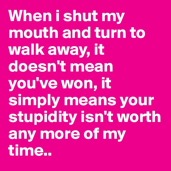 When i shut my mouth and turn to walk away, it doesn't mean you've won, it simply means your stupidity isn't worth any more of my time..