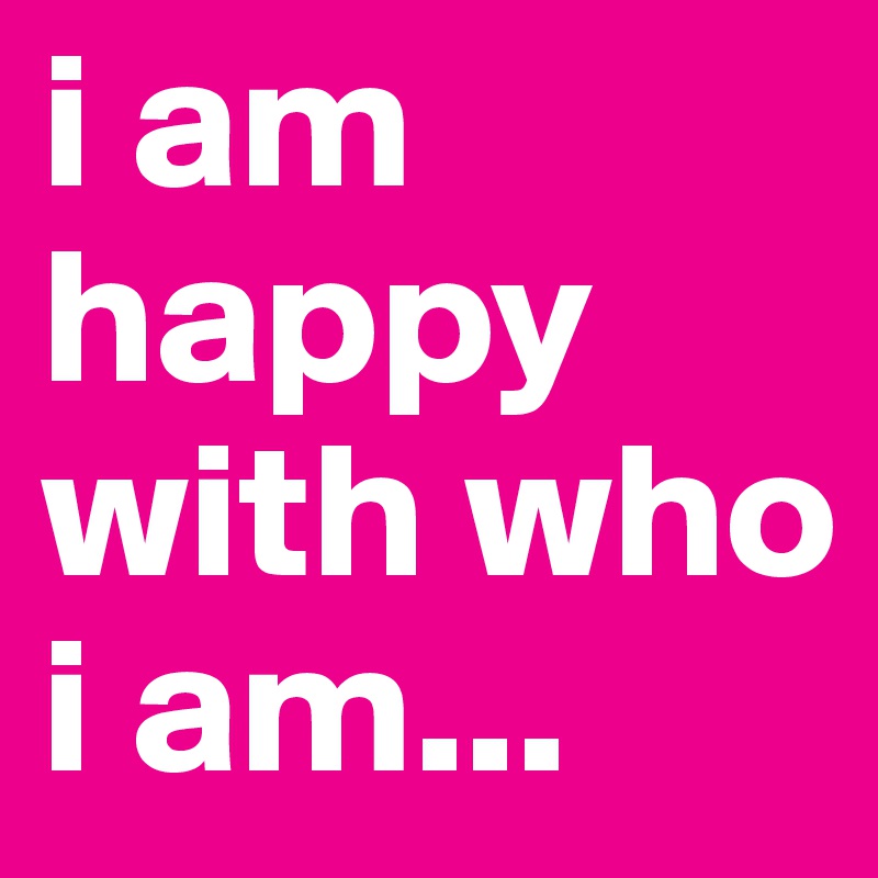 i am happy with who i am...