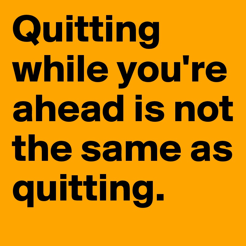 Quitting while you're ahead is not the same as quitting.