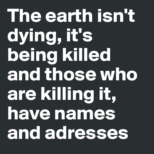 The earth isn't dying, it's being killed and those who are killing it, have names and adresses
