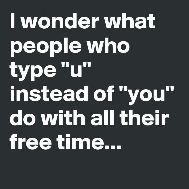I wonder what people who type "u" instead of "you" do with all their free time...
