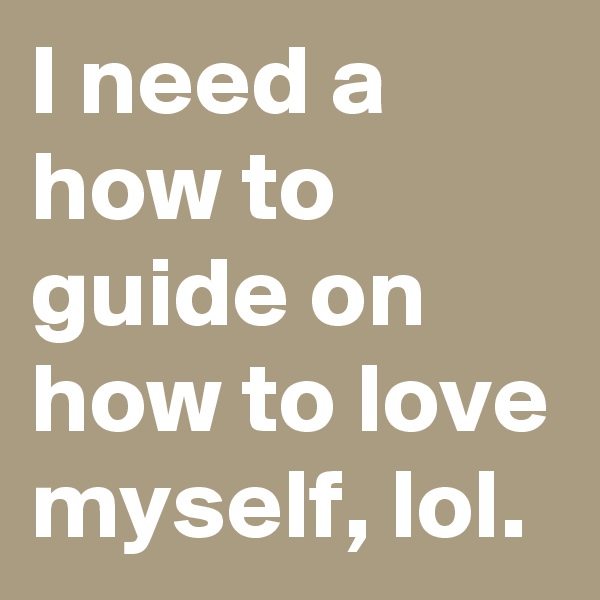 I need a how to guide on how to love myself, lol.