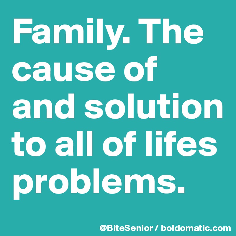 Family. The cause of and solution to all of lifes problems.