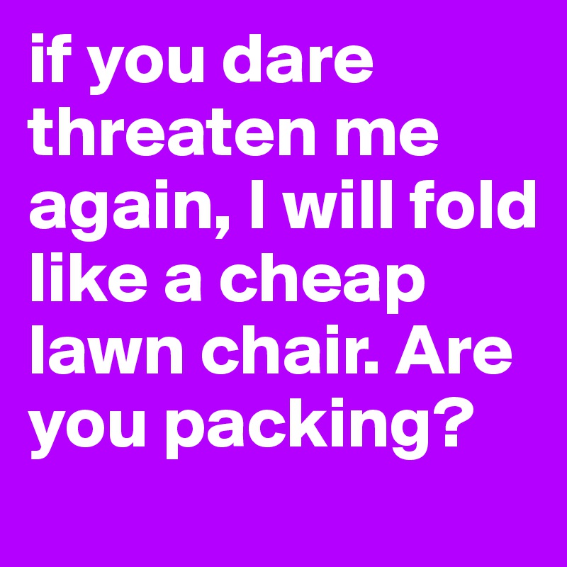 if you dare threaten me again, I will fold like a cheap lawn chair. Are you packing?