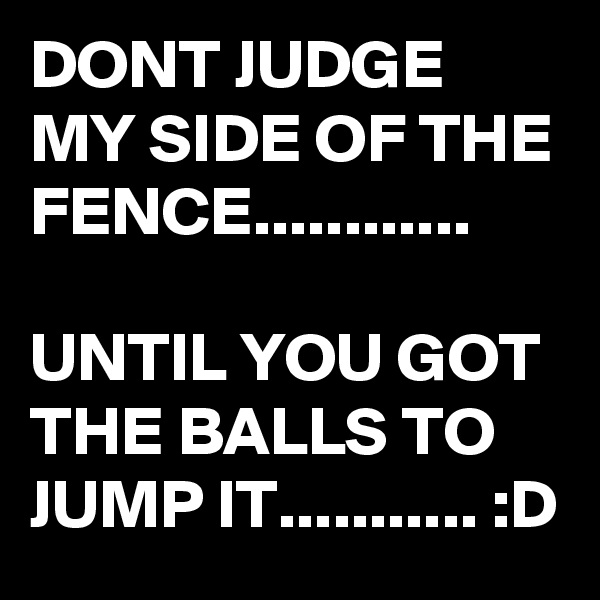 DONT JUDGE MY SIDE OF THE FENCE............

UNTIL YOU GOT THE BALLS TO JUMP IT........... :D