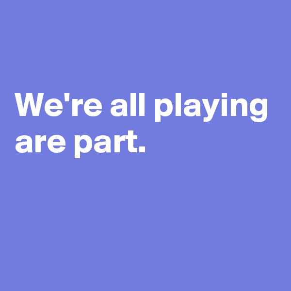 

We're all playing are part.


